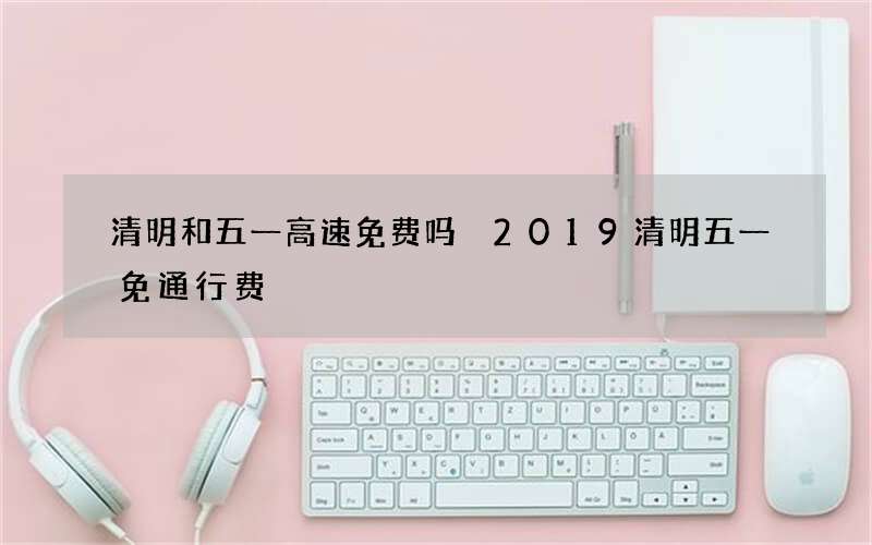 清明和五一高速免费吗 2019清明五一免通行费